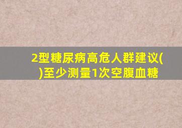 2型糖尿病高危人群建议( )至少测量1次空腹血糖